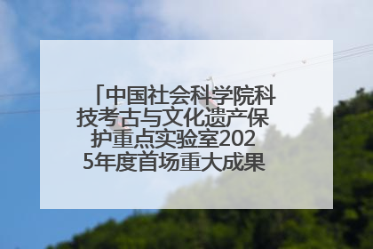 中国社会科学院科技考古与文化遗产保护重点实验室2025年度首场重大成果发布会在京举行