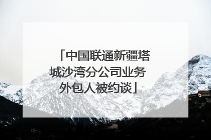 中国联通新疆塔城沙湾分公司业务外包人被约谈