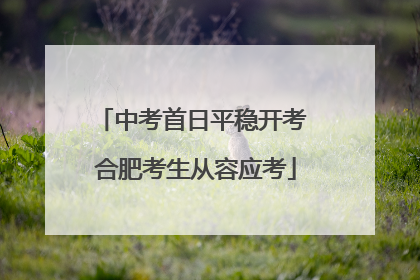 中考首日平稳开考 合肥考生从容应考