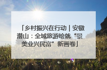 乡村振兴在行动｜安徽潜山：全域旅游绘就“景美业兴民富”新画卷