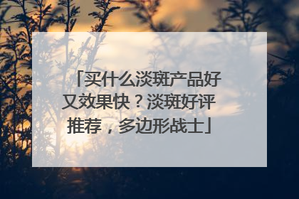 买什么淡斑产品好又效果快？淡斑好评推荐，多边形战士
