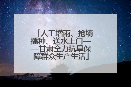 人工增雨、抢墒播种、送水上门——甘肃全力抗旱保障群众生产生活