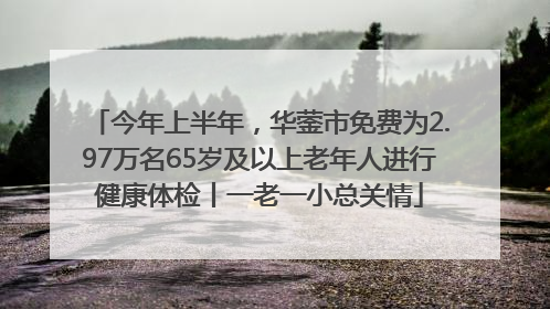 今年上半年，华蓥市免费为2.97万名65岁及以上老年人进行健康体检丨一老一小总关情