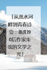 从蒸水河畔到青春诗会：衡阳90后作家朱弦的文学之光