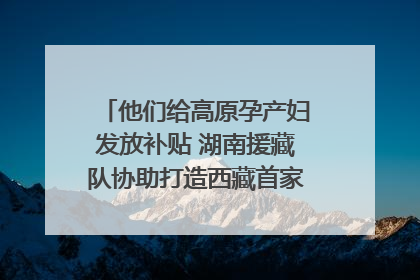 他们给高原孕产妇发放补贴 湖南援藏队协助打造西藏首家高原产儿协同中心