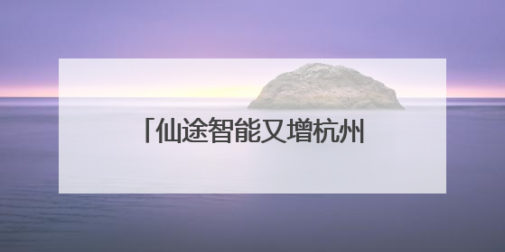 仙途智能又增杭州、嘉兴两地上路牌照，路权加速度