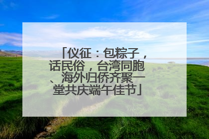 仪征：包粽子，话民俗，台湾同胞、海外归侨齐聚一堂共庆端午佳节