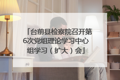 台前县检察院召开第6次党组理论学习中心组学习（扩大）会