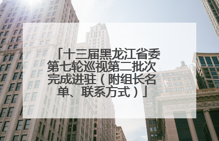 十三届黑龙江省委第七轮巡视第二批次完成进驻（附组长名单、联系方式）