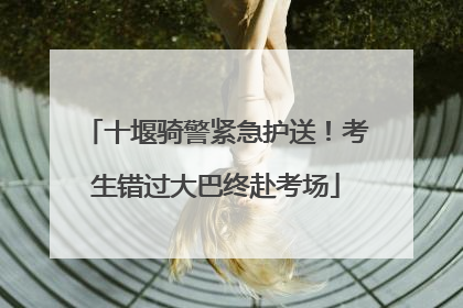 十堰骑警紧急护送！考生错过大巴终赴考场