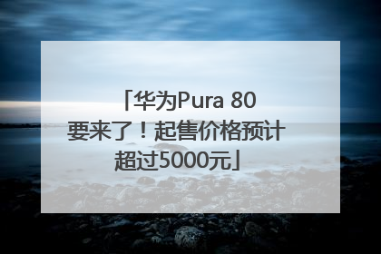 华为Pura 80要来了！起售价格预计超过5000元