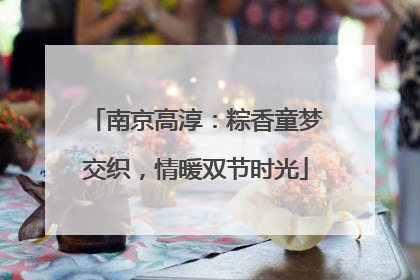 南京高淳：粽香童梦交织，情暖双节时光