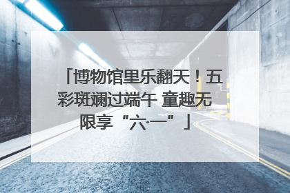 博物馆里乐翻天！五彩斑斓过端午 童趣无限享“六·一”