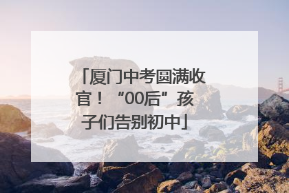 厦门中考圆满收官！“00后”孩子们告别初中