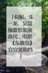 倪妮、朱一龙、吴磊颠覆形象演渔民，电影《东极岛》官宣暑期档