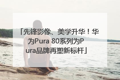 先锋影像、美学升华！华为Pura 80系列为Pura品牌再塑新标杆