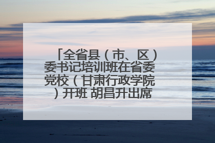 全省县（市、区）委书记培训班在省委党校（甘肃行政学院）开班 胡昌升出席开班式并讲话