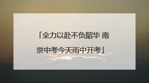 全力以赴不负韶华 南京中考今天雨中开考