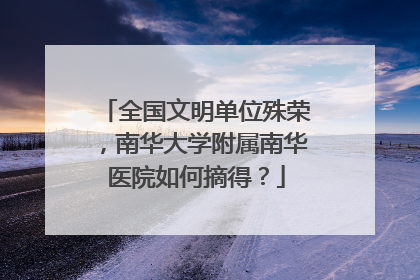 全国文明单位殊荣，南华大学附属南华医院如何摘得？