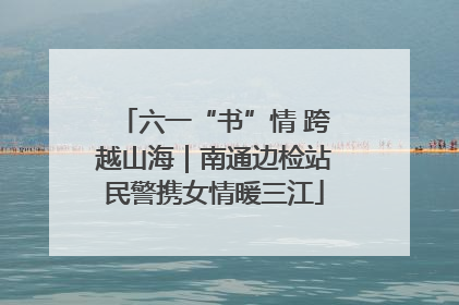 六一“书”情 跨越山海｜南通边检站民警携女情暖三江