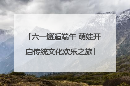 六一邂逅端午 萌娃开启传统文化欢乐之旅