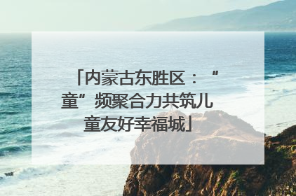 内蒙古东胜区：“童”频聚合力共筑儿童友好幸福城