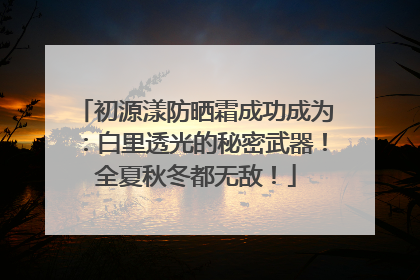 初源漾防晒霜成功成为：白里透光的秘密武器！全夏秋冬都无敌！