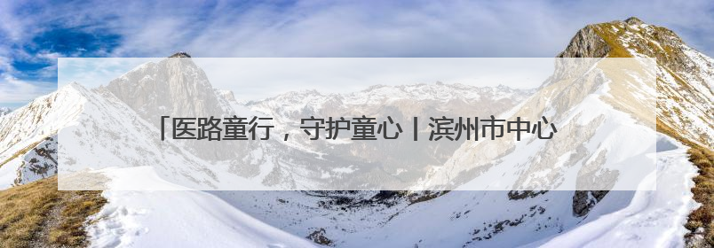 医路童行，守护童心丨滨州市中心医院庆祝“六一”儿童节系列活动