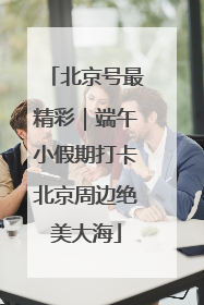 北京号最精彩｜端午小假期打卡北京周边绝美大海