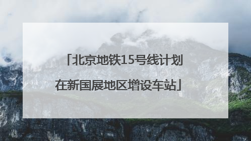 北京地铁15号线计划在新国展地区增设车站