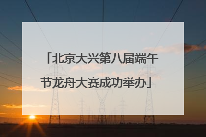 北京大兴第八届端午节龙舟大赛成功举办