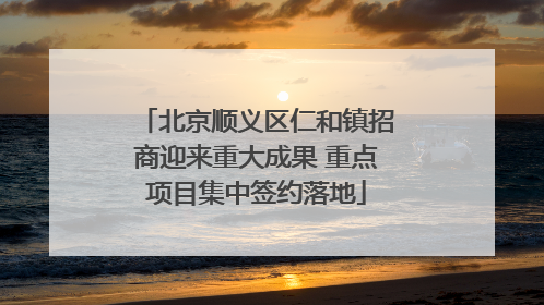 北京顺义区仁和镇招商迎来重大成果 重点项目集中签约落地