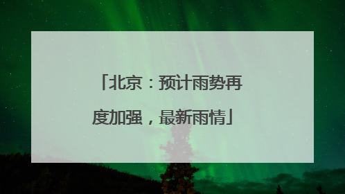 北京：预计雨势再度加强，最新雨情