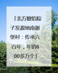 北方糖馅粽子发源地南谢堡村：传承六百年，年销600多万个