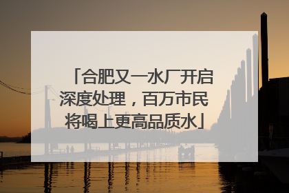 合肥又一水厂开启深度处理，百万市民将喝上更高品质水