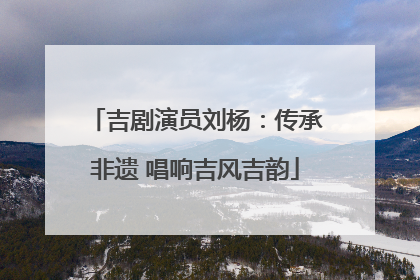 吉剧演员刘杨：传承非遗 唱响吉风吉韵