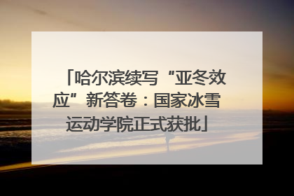 哈尔滨续写“亚冬效应”新答卷：国家冰雪运动学院正式获批