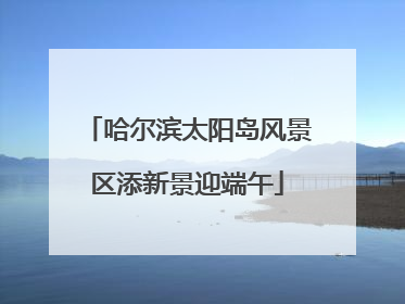 哈尔滨太阳岛风景区添新景迎端午