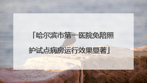 哈尔滨市第一医院免陪照护试点病房运行效果显著