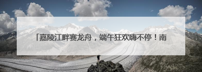 嘉陵江畔赛龙舟，端午狂欢嗨不停！南充龙门开启龙舟文化盛宴｜镜观四川