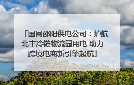 国网邵阳供电公司：护航北丰冷链物流园用电 助力跨境电商新引擎起航