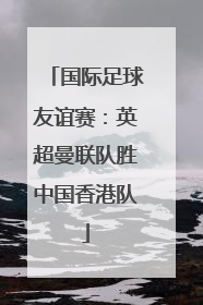 国际足球友谊赛：英超曼联队胜中国香港队