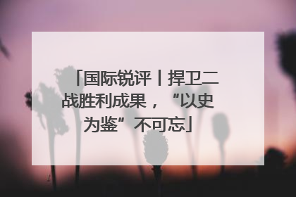 国际锐评丨捍卫二战胜利成果，“以史为鉴”不可忘