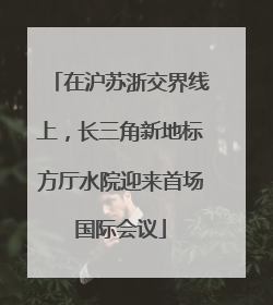 在沪苏浙交界线上，长三角新地标方厅水院迎来首场国际会议