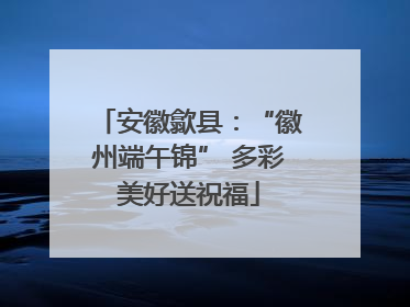 安徽歙县：“徽州端午锦” 多彩美好送祝福