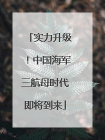 实力升级！中国海军三航母时代即将到来