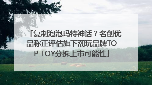 复制泡泡玛特神话？名创优品称正评估旗下潮玩品牌TOP TOY分拆上市可能性