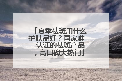 夏季祛斑用什么护肤品好？国家唯一认证的祛斑产品，高口碑大热门