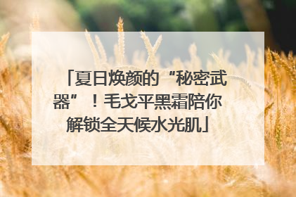 夏日焕颜的“秘密武器”！毛戈平黑霜陪你解锁全天候水光肌