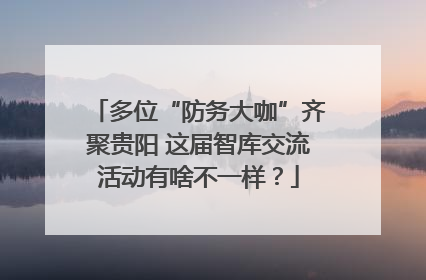 多位“防务大咖”齐聚贵阳 这届智库交流活动有啥不一样？